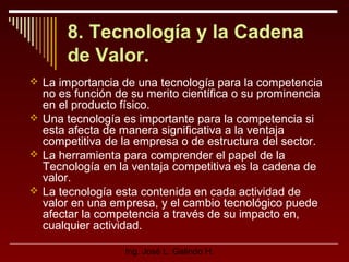 8. Tecnología y la Cadena
de Valor.
 La importancia de una tecnología para la competencia

no es función de su merito científica o su prominencia
en el producto físico.
 Una tecnología es importante para la competencia si
esta afecta de manera significativa a la ventaja
competitiva de la empresa o de estructura del sector.
 La herramienta para comprender el papel de la
Tecnología en la ventaja competitiva es la cadena de
valor.
 La tecnología esta contenida en cada actividad de
valor en una empresa, y el cambio tecnológico puede
afectar la competencia a través de su impacto en,
cualquier actividad.
Ing. José L. Galindo H.

 