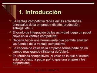 1. Introducción
 La ventaja competitiva radica en las actividades






principales de la empresa ( diseño, producción,
entrega, etc..).
El grado de integración de las actividad juega un papel
clave en la ventaja competitiva.
Debería haber una herramienta que permita analizar
las fuentes de la ventaja competitiva.
La cadena de valor de la empresa forma parte de un
campo mas grande (Sistema de Valor).
En términos competitivos, el valor es lo que el cliente
esta dispuesto a pagar por lo que una empresa les
proporcione.
Ing. José L. Galindo H.

 