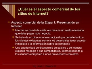 ¿Cuál es el aspecto comercial de los
sitios de Internet?
 Aspecto comercial de la Etapa 1: Presentación en

Internet






Internet se convierte cada vez mas en un costo necesario
que debe pagar todo negocio.
Se trata de un directorio internacional que permite tanto a
los clientes existentes como a los potenciales tener acceso
inmediato a la información sobre su compañía
Una oportunidad de distinguirse en público y de manera
explícita respecto a sus competidores. Internet permite a
los usuarios comparen a unos proveedores con otros.

Ing. José L. Galindo H.

 