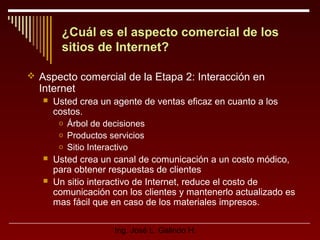¿Cuál es el aspecto comercial de los
sitios de Internet?
 Aspecto comercial de la Etapa 2: Interacción en

Internet





Usted crea un agente de ventas eficaz en cuanto a los
costos.
o Árbol de decisiones
o Productos servicios
o Sitio Interactivo
Usted crea un canal de comunicación a un costo módico,
para obtener respuestas de clientes
Un sitio interactivo de Internet, reduce el costo de
comunicación con los clientes y mantenerlo actualizado es
mas fácil que en caso de los materiales impresos.
Ing. José L. Galindo H.

 