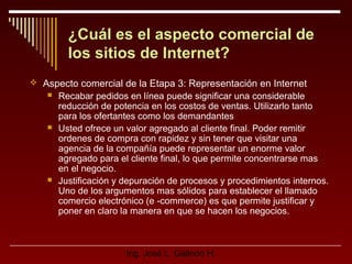 ¿Cuál es el aspecto comercial de
los sitios de Internet?
 Aspecto comercial de la Etapa 3: Representación en Internet






Recabar pedidos en línea puede significar una considerable
reducción de potencia en los costos de ventas. Utilizarlo tanto
para los ofertantes como los demandantes
Usted ofrece un valor agregado al cliente final. Poder remitir
ordenes de compra con rapidez y sin tener que visitar una
agencia de la compañía puede representar un enorme valor
agregado para el cliente final, lo que permite concentrarse mas
en el negocio.
Justificación y depuración de procesos y procedimientos internos.
Uno de los argumentos mas sólidos para establecer el llamado
comercio electrónico (e -commerce) es que permite justificar y
poner en claro la manera en que se hacen los negocios.

Ing. José L. Galindo H.

 