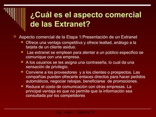 ¿Cuál es el aspecto comercial
de las Extranet?
 Aspecto comercial de la Etapa 1:Presentación de un Extranet







Ofrece una ventaja competitiva y ofrece lealtad, análogo a la
tarjeta de un cliente asiduo.
Las extranet se emplean para alentar a un público especifico se
comunique con una empresa.
A los usuarios se les asigna una contraseña, lo cual da una
sensación de privilegio.
Conviene a los proveedores y a los clientes o prospectos. Las
compañías pueden ofrecerle enlaces directos para hacer pedidos
automáticos, negociar rebajas, beneficiarse de promociones.
Reduce el costo de comunicación con otras empresas. La
principal ventaja es que no permite que la información sea
consultada por los competidores

Ing. José L. Galindo H.

 