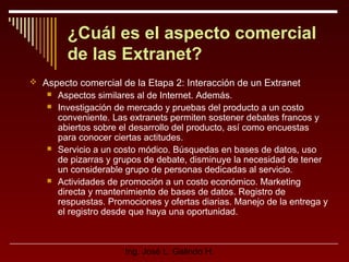¿Cuál es el aspecto comercial
de las Extranet?
 Aspecto comercial de la Etapa 2: Interacción de un Extranet







Aspectos similares al de Internet. Además.
Investigación de mercado y pruebas del producto a un costo
conveniente. Las extranets permiten sostener debates francos y
abiertos sobre el desarrollo del producto, así como encuestas
para conocer ciertas actitudes.
Servicio a un costo módico. Búsquedas en bases de datos, uso
de pizarras y grupos de debate, disminuye la necesidad de tener
un considerable grupo de personas dedicadas al servicio.
Actividades de promoción a un costo económico. Marketing
directa y mantenimiento de bases de datos. Registro de
respuestas. Promociones y ofertas diarias. Manejo de la entrega y
el registro desde que haya una oportunidad.

Ing. José L. Galindo H.

 
