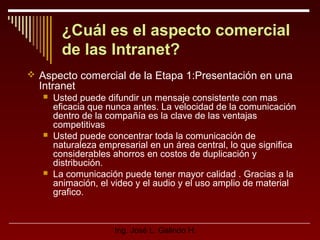 ¿Cuál es el aspecto comercial
de las Intranet?
 Aspecto comercial de la Etapa 1:Presentación en una

Intranet






Usted puede difundir un mensaje consistente con mas
eficacia que nunca antes. La velocidad de la comunicación
dentro de la compañía es la clave de las ventajas
competitivas
Usted puede concentrar toda la comunicación de
naturaleza empresarial en un área central, lo que significa
considerables ahorros en costos de duplicación y
distribución.
La comunicación puede tener mayor calidad . Gracias a la
animación, el video y el audio y el uso amplio de material
grafico.

Ing. José L. Galindo H.

 