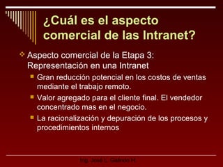 ¿Cuál es el aspecto
comercial de las Intranet?
 Aspecto comercial de la Etapa 3:

Representación en una Intranet






Gran reducción potencial en los costos de ventas
mediante el trabajo remoto.
Valor agregado para el cliente final. El vendedor
concentrado mas en el negocio.
La racionalización y depuración de los procesos y
procedimientos internos

Ing. José L. Galindo H.

 