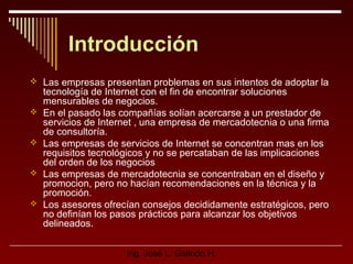Introducción
 Las empresas presentan problemas en sus intentos de adoptar la








tecnología de Internet con el fin de encontrar soluciones
mensurables de negocios.
En el pasado las compañías solían acercarse a un prestador de
servicios de Internet , una empresa de mercadotecnia o una firma
de consultoría.
Las empresas de servicios de Internet se concentran mas en los
requisitos tecnológicos y no se percataban de las implicaciones
del orden de los negocios
Las empresas de mercadotecnia se concentraban en el diseño y
promocion, pero no hacían recomendaciones en la técnica y la
promoción.
Los asesores ofrecían consejos decididamente estratégicos, pero
no definían los pasos prácticos para alcanzar los objetivos
delineados.
Ing. José L. Galindo H.

 
