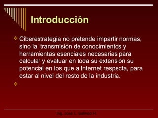 Introducción
 Ciberestrategia no pretende impartir normas,

sino la transmisión de conocimientos y
herramientas esenciales necesarias para
calcular y evaluar en toda su extensión su
potencial en los que a Internet respecta, para
estar al nivel del resto de la industria.


Ing. José L. Galindo H.

 