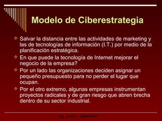 Modelo de Ciberestrategia
 Salvar la distancia entre las actividades de marketing y

las de tecnologías de información (I.T.) por medio de la
planificación estratégica.
 En que puede la tecnología de Internet mejorar el
negocio de la empresa?
 Por un lado las organizaciones deciden asignar un
pequeño presupuesto para no perder el lugar que
ocupan.
 Por el otro extremo, algunas empresas instrumentan
proyectos radicales y de gran riesgo que abren brecha
dentro de su sector industrial.
Ing. José L. Galindo H.

 