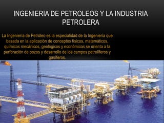 La Ingeniería de Petróleo es la especialidad de la Ingeniería que
basada en la aplicación de conceptos físicos, matemáticos,
químicos mecánicos, geológicos y económicos se orienta a la
perforación de pozos y desarrollo de los campos petrolíferos y
gasíferos.
INGENIERIA DE PETROLEOS Y LA INDUSTRIA
PETROLERA
 