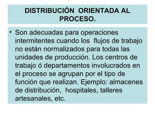 DISTRIBUCIÓN ORIENTADA AL
PROCESO.
• Son adecuadas para operaciones
intermitentes cuando los flujos de trabajo
no están normalizados para todas las
unidades de producción. Los centros de
trabajo ó departamentos involucrados en
el proceso se agrupan por el tipo de
función que realizan. Ejemplo: almacenes
de distribución, hospitales, talleres
artesanales, etc.
 