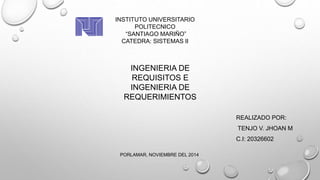 INSTITUTO UNIVERSITARIO 
POLITECNICO 
“SANTIAGO MARIÑO” 
CATEDRA: SISTEMAS II 
INGENIERIA DE 
REQUISITOS E 
INGENIERIA DE 
REQUERIMIENTOS 
REALIZADO POR: 
TENJO V. JHOAN M 
C.I: 20326602 
PORLAMAR, NOVIEMBRE DEL 2014 
 