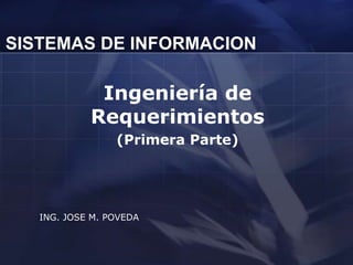 SISTEMAS DE INFORMACION

             Ingeniería de
            Requerimientos
                 (Primera Parte)




   ING. JOSE M. POVEDA
 