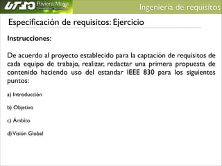 Ingeniería de requisitos	


Especiﬁcación de requisitos: Ejercicio
Instrucciones:	

!

De acuerdo al proyecto establecido para la captación de requisitos de
cada equipo de trabajo, realizar, redactar una primera propuesta de
contenido haciendo uso del estandar IEEE 830 para los siguientes
puntos:
a) Introducción	

!
b) Objetivo	

!
c) Ámbito	

!
d) Visión Global	


 