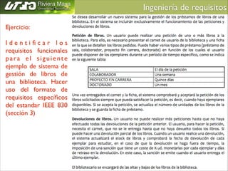 Ingeniería de requisitos	

Ejercicio:	

!

Identiﬁcar los
requisitos funcionales
para el siguiente
ejemplo de sistema de
gestión de libros de
una biblioteca. Hacer
uso del formato de
requisitos especíﬁcos
del estandar IEEE 830
(sección 3)

 