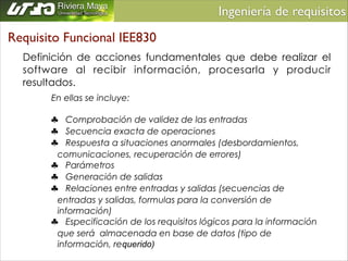 Ingeniería de requisitos	

Requisito Funcional IEE830
Definición de acciones fundamentales que debe realizar el
software al recibir información, procesarla y producir
resultados.
En ellas se incluye:
!
♣ Comprobación de validez de las entradas
♣ Secuencia exacta de operaciones
♣ Respuesta a situaciones anormales (desbordamientos,
comunicaciones, recuperación de errores)
♣ Parámetros
♣ Generación de salidas
♣ Relaciones entre entradas y salidas (secuencias de
entradas y salidas, formulas para la conversión de
información)
♣ Especificación de los requisitos lógicos para la información
que será almacenada en base de datos (tipo de
información, requerido)

 