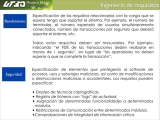 Ingeniería de requisitos	

Rendimiento

Seguridad

Especificación de los requisitos relacionados con la carga que se
espera tenga que soportar el sistema. Por ejemplo, el número de
terminales, el número esperado de usuarios simultáneamente
conectados, número de transacciones por segundo que deberá
soportar el sistema, etc.
!
Todos estos requisitos deben ser mesurables. Por ejemplo,
indicando “el 95% de las transacciones deben realizarse en
menos de 1 segundo”, en lugar de “los operadores no deben
esperar a que se complete la transacción”.
Especificación de elementos que protegerán al software de
accesos, usos y sabotajes maliciosos, así como de modificaciones
o destrucciones maliciosas o accidentales. Los requisitos pueden
especificar:
!
• Empleo de técnicas criptográficas.
• Registro de ficheros con “logs” de actividad.
• Asignación de determinadas funcionalidades a determinados
módulos.
• Restricciones de comunicación entre determinados módulos.
•Comprobaciones de integridad de información crítica.

 