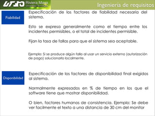 Ingeniería de requisitos	

Fiabilidad

Especificación de los factores de fiabilidad necesaria del
sistema.
!
Esto se expresa generalmente como el tiempo entre los
incidentes permisibles, o el total de incidentes permisible.
!
Fijan la tasa de fallas para que el sistema sea aceptable.
Ejemplo: Si se produce algún fallo al usar un servicio externo (autorización
de pago) solucionarlo localmente.

Disponibilidad

Especificación de los factores de disponibilidad final exigidos
al sistema.
!
Normalmente expresados en % de tiempo en los que el
software tiene que mostrar disponibilidad.
!
O bien, factores humanos de consistencia. Ejemplo: Se debe
ver facilmente el texto a una distancia de 30 cm del monitor

 