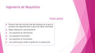 Ingeniería de Requisitos
 Primera fase del ciclo de vida del software en la que se
produce una especificación a partir de ideas informales
 Deben obtenerse y documentarse
 Los requisitos de información
 Los requisitos funcionales
 Los requisitos no funcionales
 Los criterios para medir el grado de su consecución
Visión global
 