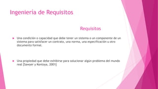 Ingeniería de Requisitos
 Una condición o capacidad que debe tener un sistema o un componente de un
sistema para satisfacer un contrato, una norma, una especificación u otro
documento formal.
 Una propiedad que debe exhibirse para solucionar algún problema del mundo
real [Sawyer y Kontoya, 2001]
Requisitos
 