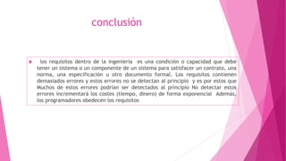 conclusión
 los requisitos dentro de la ingeniería es una condición o capacidad que debe
tener un sistema o un componente de un sistema para satisfacer un contrato, una
norma, una especificación u otro documento formal. Los requisitos contienen
demasiados errores y estos errores no se detectan al principio y es por estos que
Muchos de estos errores podrían ser detectados al principio No detectar estos
errores incrementará los costes (tiempo, dinero) de forma exponencial Además,
los programadores obedecen los requisitos
 