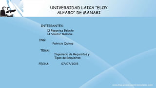 UNIVERSIDAD LAICA “ELOY
ALFARO” DE MANABI
INTEGRANTES:
 Pesantez Bebeto
 Salazar Melanie
FECHA: 07/07/2015
ING:
Patricio Quiroz
TEMA:
Ingeniería de Requisitos y
Tipos de Requisitos
 