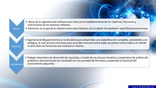 Sabe Z.
• Rama de la ingeniería del software que trata con el establecimiento de los objetivos, funciones y
restricciones de los sistemas software.
• Asimismo, se ocupa de la relación entre estos factores con el objeto de establecer especificaciones precisas.
Boeh M.
• Ingeniería de Requerimientos es la disciplina para desarrollar una especificación completa, consistente y no
ambigua, la cual servirá como base para acuerdos comunes entre todas las partes involucradas y en dónde
se describen las funciones que realizará el sistema.
Loucopoulos
• Trabajo sistemático de desarrollo de requisitos, a través de un proceso iterativo y cooperativo de análisis del
problema, documentando los resultados en una variedad de formatos y probando la exactitud del
conocimiento adquirido.
 