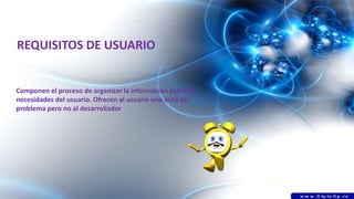 REQUISITOS DE USUARIO
Componen el proceso de organizar la información sobre las
necesidades del usuario. Ofrecen al usuario una vista del
problema pero no al desarrollador
 