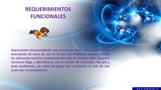 REQUERIMIENTOS
FUNCIONALES
Representan funcionalidades que el sistema debe cubrir, mediante la
descripción de casos de uso en los que los diferentes actores utilizan
los diferentes servicios proporcionados por el sistema. Cada requisito
funcional llega a identificarse con el evento de activación, las pre y
post condiciones, así como los pasos que componen el caso de uso
junto con sus excepciones.
 
