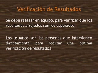 Verificación de Resultados
Se debe realizar en equipo, para verificar que los
resultados arrojados son los esperados.
Los usuarios son las personas que intervienen
directamente para realizar una óptima
verificación de resultados.
 