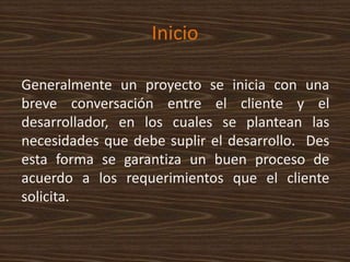Inicio
Generalmente un proyecto se inicia con una
breve conversación entre el cliente y el
desarrollador, en los cuales se plantean las
necesidades que debe suplir el desarrollo. Des
esta forma se garantiza un buen proceso de
acuerdo a los requerimientos que el cliente
solicita.
 