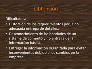 Obtención
Dificultades:
• Distorsión de los requerimientos por la no
adecuada entrega de detalles.
• Desconocimiento de las bondades de un
sistema de computo y no entrega de la
información básica.
• Entregar la información organizada para evitar
inconvenientes debido a los cambios en la
empresa.
 