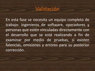 Validación
En esta fase se necesita un equipo completo de
trabajo: Ingenieros de software, operadores y
personas que estén vinculadas directamente con
el desarrollo que se está realizando a fin de
examinar por medio de pruebas, si existen
falencias, omisiones y errores para su posterior
corrección.
 