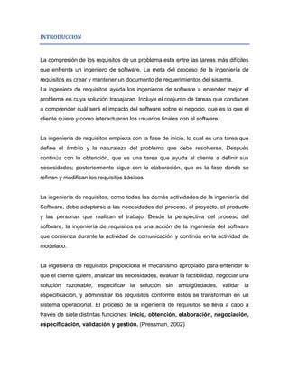 INTRODUCCION



La compresión de los requisitos de un problema esta entre las tareas más difíciles
que enfrenta un ingeniero de software. La meta del proceso de la ingeniería de
requisitos es crear y mantener un documento de requerimientos del sistema.
La ingeniera de requisitos ayuda los ingenieros de software a entender mejor el
problema en cuya solución trabajaran, Incluye el conjunto de tareas que conducen
a comprender cuál será el impacto del software sobre el negocio, que es lo que el
cliente quiere y como interactuaran los usuarios finales con el software.


La ingeniería de requisitos empieza con la fase de inicio, lo cual es una tarea que
define el ámbito y la naturaleza del problema que debe resolverse. Después
continúa con lo obtención, que es una tarea que ayuda al cliente a definir sus
necesidades; posteriormente sigue con lo elaboración, que es la fase donde se
refinan y modifican los requisitos básicos.


La ingeniería de requisitos, como todas las demás actividades de la ingeniería del
Software, debe adaptarse a las necesidades del proceso, el proyecto, el producto
y las personas que realizan el trabajo. Desde la perspectiva del proceso del
software, la ingeniería de requisitos es una acción de la ingeniería del software
que comienza durante la actividad de comunicación y continúa en la actividad de
modelado.


La ingeniería de requisitos proporciona el mecanismo apropiado para entender lo
que el cliente quiere, analizar las necesidades, evaluar la factibilidad, negociar una
solución razonable, especificar la solución sin ambigüedades, validar la
especificación, y administrar los requisitos conforme éstos se transforman en un
sistema operacional. El proceso de la ingeniería de requisitos se lleva a cabo a
través de siete distintas funciones: inicio, obtención, elaboración, negociación,
especificación, validación y gestión. (Pressman, 2002)
 