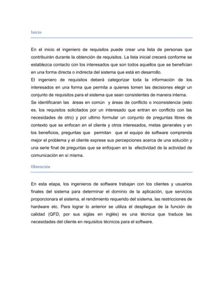 Inicio


En el inicio el ingeniero de requisitos puede crear una lista de personas que
contribuirán durante la obtención de requisitos. La lista inicial crecerá conforme se
establezca contacto con los interesados que son todos aquellos que se benefician
en una forma directa o indirecta del sistema que está en desarrollo.
El ingeniero de requisitos deberá categorizar toda la información de los
interesados en una forma que permita a quienes tomen las decisiones elegir un
conjunto de requisitos para el sistema que sean consistentes de manera interna.
Se identificaran las áreas en común y áreas de conflicto o inconsistencia (esto
es, los requisitos solicitados por un interesado que entran en conflicto con las
necesidades de otro) y por ultimo formular un conjunto de preguntas libres de
contexto que se enfocan en el cliente y otros interesados, metas generales y en
los beneficios, preguntas que permitan que el equipo de software comprenda
mejor el problema y el cliente exprese sus percepciones acerca de una solución y
una serie final de preguntas que se enfoquen en la efectividad de la actividad de
comunicación en sí misma.

Obtención


En esta etapa, los ingenieros de software trabajan con los clientes y usuarios
finales del sistema para determinar el dominio de la aplicación, que servicios
proporcionara el sistema, el rendimiento requerido del sistema, las restricciones de
hardware etc. Para lograr lo anterior se utiliza el despliegue de la función de
calidad (QFD, por sus siglas en inglés) es una técnica que traduce las
necesidades del cliente en requisitos técnicos para el software.
 