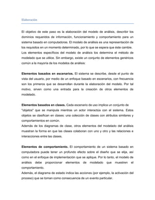 Elaboración


El objetivo de este paso es la elaboración del modelo de análisis, describir los
dominios requeridos de información, funcionamiento y comportamiento para un
sistema basado en computadoras. El modelo de análisis es una representación de
los requisitos en un momento determinado, por lo que se espera que éste cambie.
Los elementos específicos del modelo de análisis los determina el método de
modelado que se utilice. Sin embargo, existe un conjunto de elementos genéricos
común a la mayoría de los modelos de análisis:


Elementos basados en escenarios. El sistema se describe, desde el punto de
vista del usuario, por medio de un enfoque basado en escenarios, con frecuencia
son los primeros que se desarrollan durante la elaboración del modelo. Por tal
motivo, sirven como una entrada para la creación de otros elementos de
modelado.


Elementos basados en clases. Cada escenario de uso implica un conjunto de
"objetos" que se manipula mientras un actor interactúa con el sistema. Estos
objetos se clasifican en clases: una colección de clases con atributos similares y
comportamientos en común.
Además de los diagramas de clase, otros elementos del modelado del análisis
muestran la forma en que las clases colaboran con uno y otro y las relaciones e
interacciones entre las clases.


Elementos de comportamiento. El comportamiento de un sistema basado en
computadora puede tener un profundo efecto sobre el diseño que se elija, así
como en el enfoque de implementación que se aplique. Por lo tanto, el modelo de
análisis   debe   proporcionar    elementos   de   modelado   que   muestren    el
comportamiento.
Además, el diagrama de estado indica las acciones (por ejemplo, la activación del
proceso) que se toman como consecuencia de un evento particular.
 