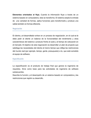 Elementos orientados al flujo. Cuando la información fluye a través de un
sistema basado en computadora, ésta se transforma. El sistema acepta la entrada
de una variedad de formas, aplica funciones para transformarla y produce una
salida también en formas diferente.

Negociación


El cliente y el desarrollador entran en un proceso de negociación, en el cual se le
debe pedir al cliente un balance de la funcionalidad del rendimiento y otras
características del sistema o producto frente al costo y el tiempo de colocación en
el mercado. El objetivo de esta negociación es desarrollar un plan de proyecto que
satisfaga las necesidades del cliente al mismo tiempo que refleja las restricciones
del mundo real (por ejemplo, tiempo, gente, presupuesto) a la, que está sometido
el equipo de software.

Especificación


La especificación es el producto de trabajo final que genera la ingeniería de
requisitos. Sirve como base para las actividades de ingeniería de software
subsecuentes.
Describe la función y el desempeño de un sistema basado en computadora y las
restricciones que regirán su desarrollo.
 