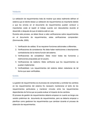 Validación


La validación de requerimientos trata de mostrar que estos realmente definen el
sistema que el cliente desea La validación de requerimientos es importante debido
a que los errores en el documento de requerimientos pueden conducir a
importantes coste al repetir el trabajo cuando son descubiertos durante el
desarrollo o después de que el sistema esté en uso.
Durante este proceso, se deben llevar a cabo verificaciones sobre requerimientos
en    el     documento     de   requerimientos,   estas   verificaciones   comprenden:
(Sommerville, 2005)


     1. Verificación de validez: Si se requieren funciones adicionales o diferentes.
     2. Verificaciones de consistencia: No debe haber restricciones o descripciones
           contradictorias de la misma función del sistema.
     3. Verificaciones de completitud: Debe incluir todas las funciones y
           restricciones propuestas por el usuario.
     4. Verificaciones de realismo: Debe verificarse que los requerimientos se
           puedan implementar.
     5. Verificabilidad. Los requerimientos del sistema deben redactarse de tal
           forma que sean verificables.

Gestión


La gestión de requerimientos es el proceso de comprendes y controlar los cambios
en los requerimientos del sistema Es necesario mantenerse al tanto de los
requerimientos particulares y mantener vínculos entre los requerimientos
dependientes de forma que se pueda evaluar el impacto de los cambios.
El proceso de gestión de requerimientos debería empezar en cuanto se tenga una
versión preliminar de documento de requerimientos, pero se debería empezar a
planificar como gestionar los requerimientos que cambian durante el proceso de
obtención de requerimientos.
 