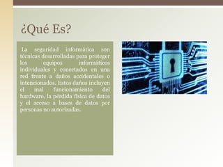 La seguridad informática son
técnicas desarrolladas para proteger
los equipos informáticos
individuales y conectados en una
red frente a daños accidentales o
intencionados. Estos daños incluyen
el mal funcionamiento del
hardware, la pérdida física de datos
y el acceso a bases de datos por
personas no autorizadas.
¿Qué Es?
 