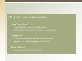 3 Principios como fundamentación:
1. Confidencialidad:
• Privacidad de los elementos de información.
• Protección ante personas y/o programas no autorizados.
2. Integridad:
• Validez y consistencia de la información almacenada.
• Asegurar la sincronización y evitar la duplicidad.
3. Disponibilidad:
• Acceso permanente a la información.
 