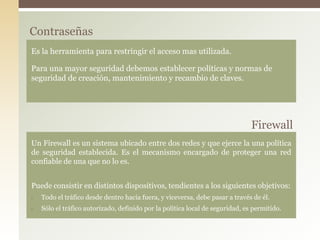Contraseñas
Es la herramienta para restringir el acceso mas utilizada.
Para una mayor seguridad debemos establecer políticas y normas de
seguridad de creación, mantenimiento y recambio de claves.
Firewall
Un Firewall es un sistema ubicado entre dos redes y que ejerce la una política
de seguridad establecida. Es el mecanismo encargado de proteger una red
confiable de una que no lo es.
Puede consistir en distintos dispositivos, tendientes a los siguientes objetivos:
• Todo el tráfico desde dentro hacia fuera, y viceversa, debe pasar a través de él.
• Sólo el tráfico autorizado, definido por la política local de seguridad, es permitido.
 