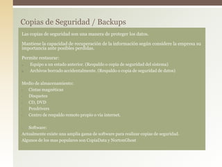 Copias de Seguridad / Backups
Las copias de seguridad son una manera de proteger los datos.
Mantiene la capacidad de recuperación de la información según considere la empresa su
importancia ante posibles perdidas.
Permite restaurar:
1. Equipo a un estado anterior. (Respaldo o copia de seguridad del sistema)
2. Archivos borrado accidentalmente. (Respaldo o copia de seguridad de datos)
Medio de almacenamiento:
• Cintas magnéticas
• Disquetes
• CD, DVD
• Pendrivers
• Centro de respaldo remoto propio o vía internet.
• Software:
Actualmente existe una amplia gama de software para realizar copias de seguridad.
Algunos de los mas populares son CopiaData y NortonGhost
 