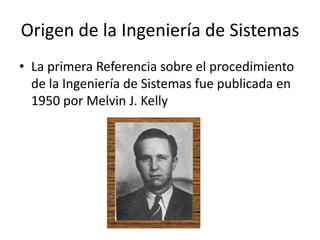 Origen de la Ingeniería de Sistemas
• La primera Referencia sobre el procedimiento
  de la Ingeniería de Sistemas fue publicada en
  1950 por Melvin J. Kelly
 
