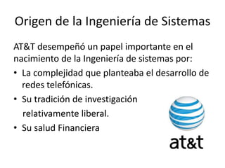 Origen de la Ingeniería de Sistemas
AT&T desempeñó un papel importante en el
nacimiento de la Ingeniería de sistemas por:
• La complejidad que planteaba el desarrollo de
  redes telefónicas.
• Su tradición de investigación
  relativamente liberal.
• Su salud Financiera
 
