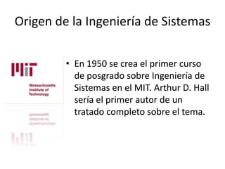 Origen de la Ingeniería de Sistemas

         • En 1950 se crea el primer curso
           de posgrado sobre Ingeniería de
           Sistemas en el MIT. Arthur D. Hall
           sería el primer autor de un
           tratado completo sobre el tema.
 