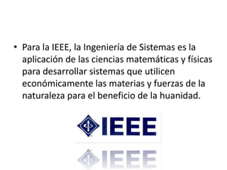 • Para la IEEE, la Ingeniería de Sistemas es la
  aplicación de las ciencias matemáticas y físicas
  para desarrollar sistemas que utilicen
  económicamente las materias y fuerzas de la
  naturaleza para el beneficio de la huanidad.
 