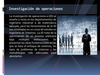 La investigación de operaciones o (IO) se
enseña a veces en los departamentos de
ingeniería industrial o de matemática
aplicada, pero las herramientas de la IO
son enseñadas en un curso de estudio en
Ingeniería de Sistemas. La IO trata de la
optimización de un proceso arbitrario
bajo múltiples restricciones. Se
presentan las ideas fundamentales en las
que se basa el enfoque de sistemas, los
tipos de problemas de sistemas y las
metodologías más adecuadas para
abordarlos.
Investigación de operaciones
 