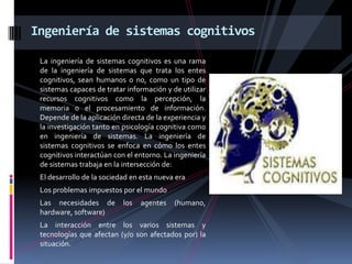 La ingeniería de sistemas cognitivos es una rama
de la ingeniería de sistemas que trata los entes
cognitivos, sean humanos o no, como un tipo de
sistemas capaces de tratar información y de utilizar
recursos cognitivos como la percepción, la
memoria o el procesamiento de información.
Depende de la aplicación directa de la experiencia y
la investigación tanto en psicología cognitiva como
en ingeniería de sistemas. La ingeniería de
sistemas cognitivos se enfoca en cómo los entes
cognitivos interactúan con el entorno. La ingeniería
de sistemas trabaja en la intersección de:
El desarrollo de la sociedad en esta nueva era
Los problemas impuestos por el mundo
Las necesidades de los agentes (humano,
hardware, software)
La interacción entre los varios sistemas y
tecnologías que afectan (y/o son afectados por) la
situación.
Ingeniería de sistemas cognitivos
 