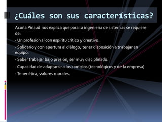 Acuña Pinaud nos explica que para la ingeniería de sistemas se requiere
de:
- Un profesional con espíritu crítico y creativo.
- Solidario y con apertura al diálogo, tener disposición a trabajar en
equipo.
- Saber trabajar bajo presión, ser muy disciplinado.
- Capacidad de adaptarse a los cambios (tecnológicos y de la empresa).
-Tener ética, valores morales.
¿Cuáles son sus características?
 