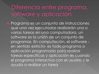 Diferencia entre programa, software y aplicación Programa es un conjunto de instrucciones que una vez ejecutadas realizarán una o varias tareas en una computadora, un software es la unión de un conjunto de programas. En computación, el software -en sentido estricto- es todo programa o aplicación programado para realizar tareas específicas y aplicación es cuando el programa interactúa con el usuario y le ayuda a realizar un tarea 