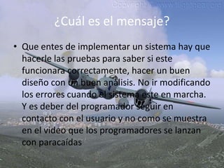 ¿Cuál es el mensaje?Que entes de implementar un sistema hay que hacerle las pruebas para saber si este  funcionara correctamente, hacer un buen diseño con un buen análisis. No ir modificando los errores cuando el sistema este en marcha.  Y es deber del programador seguir en contacto con el usuario y no como se muestra en el video que los programadores se lanzan con paracaídas